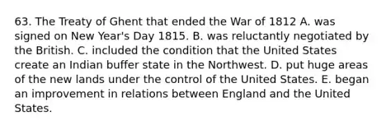 63. The Treaty of Ghent that ended the War of 1812 A. was signed on New Year's Day 1815. B. was reluctantly negotiated by the British. C. included the condition that the United States create an Indian buffer state in the Northwest. D. put huge areas of the new lands under the control of the United States. E. began an improvement in relations between England and the United States.