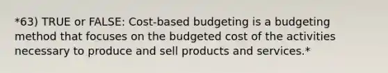 *63) TRUE or FALSE: Cost-based budgeting is a budgeting method that focuses on the budgeted cost of the activities necessary to produce and sell products and services.*