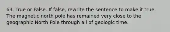 63. True or False. If false, rewrite the sentence to make it true. The magnetic north pole has remained very close to the geographic North Pole through all of geologic time.