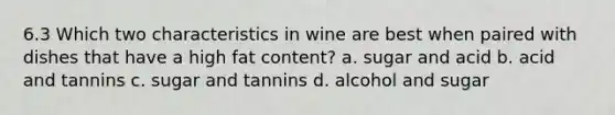 6.3 Which two characteristics in wine are best when paired with dishes that have a high fat content? a. sugar and acid b. acid and tannins c. sugar and tannins d. alcohol and sugar