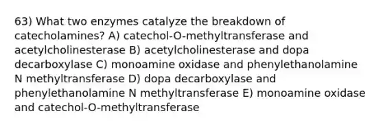 63) What two enzymes catalyze the breakdown of catecholamines? A) catechol-O-methyltransferase and acetylcholinesterase B) acetylcholinesterase and dopa decarboxylase C) monoamine oxidase and phenylethanolamine N methyltransferase D) dopa decarboxylase and phenylethanolamine N methyltransferase E) monoamine oxidase and catechol-O-methyltransferase