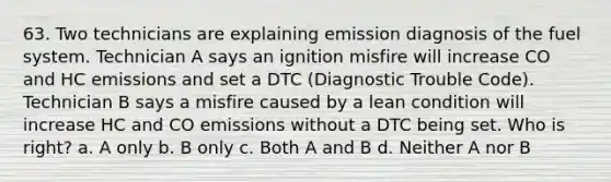 63. Two technicians are explaining emission diagnosis of the fuel system. Technician A says an ignition misfire will increase CO and HC emissions and set a DTC (Diagnostic Trouble Code). Technician B says a misfire caused by a lean condition will increase HC and CO emissions without a DTC being set. Who is right? a. A only b. B only c. Both A and B d. Neither A nor B