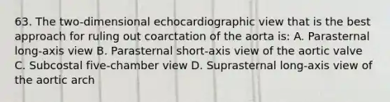 63. The two-dimensional echocardiographic view that is the best approach for ruling out coarctation of the aorta is: A. Parasternal long-axis view B. Parasternal short-axis view of the aortic valve C. Subcostal five-chamber view D. Suprasternal long-axis view of the aortic arch