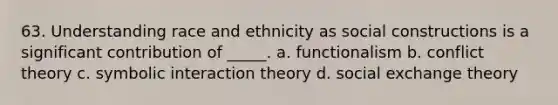 63. Understanding race and ethnicity as social constructions is a significant contribution of _____. a. functionalism b. conflict theory c. symbolic interaction theory d. social exchange theory