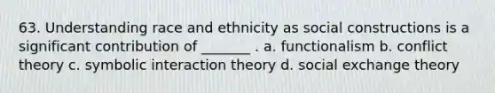 63. Understanding race and ethnicity as social constructions is a significant contribution of _______ . a. functionalism b. conflict theory c. symbolic interaction theory d. social exchange theory