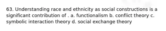 63. Understanding race and ethnicity as social constructions is a significant contribution of . a. functionalism b. conflict theory c. symbolic interaction theory d. social exchange theory