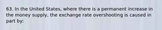 63. In the United States, where there is a permanent increase in the money supply, the exchange rate overshooting is caused in part by: