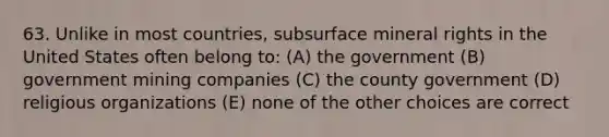 63. Unlike in most countries, subsurface mineral rights in the United States often belong to: (A) the government (B) government mining companies (C) the county government (D) religious organizations (E) none of the other choices are correct