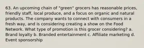 63. An upcoming chain of "green" grocers has reasonable prices, friendly staff, local produce, and a focus on organic and natural products. The company wants to connect with consumers in a fresh way, and is considering creating a show on the Food Network. What type of promotion is this grocer considering? a. Brand loyalty b. Branded entertainment c. Affiliate marketing d. Event sponsorship