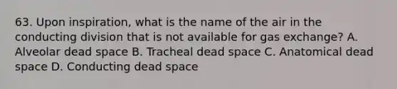 63. Upon inspiration, what is the name of the air in the conducting division that is not available for <a href='https://www.questionai.com/knowledge/kU8LNOksTA-gas-exchange' class='anchor-knowledge'>gas exchange</a>? A. Alveolar dead space B. Tracheal dead space C. Anatomical dead space D. Conducting dead space