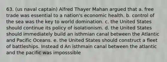 63. (us naval captain) Alfred Thayer Mahan argued that a. free trade was essential to a nation's economic health. b. control of the sea was the key to world domination. c. the United States should continue its policy of isolationism. d. the United States should immediately build an isthmian canal between the Atlantic and Pacific Oceans. e. the United States should construct a fleet of battleships. Instead d An isthmain canal between the atlantic and the pacific was imposssible