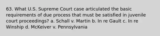 63. What U.S. Supreme Court case articulated the basic requirements of due process that must be satisfied in juvenile court proceedings? a. Schall v. Martin b. In re Gault c. In re Winship d. McKeiver v. Pennsylvania