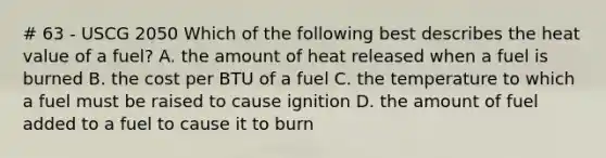 # 63 - USCG 2050 Which of the following best describes the heat value of a fuel? A. the amount of heat released when a fuel is burned B. the cost per BTU of a fuel C. the temperature to which a fuel must be raised to cause ignition D. the amount of fuel added to a fuel to cause it to burn