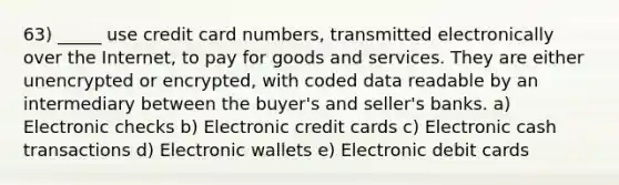 63) _____ use credit card numbers, transmitted electronically over the Internet, to pay for goods and services. They are either unencrypted or encrypted, with coded data readable by an intermediary between the buyer's and seller's banks. a) Electronic checks b) Electronic credit cards c) Electronic cash transactions d) Electronic wallets e) Electronic debit cards