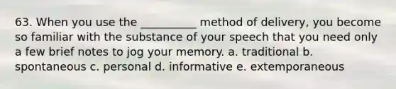 63. When you use the __________ method of delivery, you become so familiar with the substance of your speech that you need only a few brief notes to jog your memory. a. traditional b. spontaneous c. personal d. informative e. extemporaneous