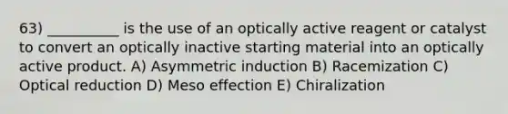 63) __________ is the use of an optically active reagent or catalyst to convert an optically inactive starting material into an optically active product. A) Asymmetric induction B) Racemization C) Optical reduction D) Meso effection E) Chiralization