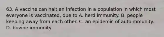 63. A vaccine can halt an infection in a population in which most everyone is vaccinated, due to A. herd immunity. B. people keeping away from each other. C. an epidemic of autoimmunity. D. bovine immunity