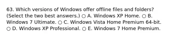 63. Which versions of Windows offer offline files and folders? (Select the two best answers.) ○ A. Windows XP Home. ○ B. Windows 7 Ultimate. ○ C. Windows Vista Home Premium 64-bit. ○ D. Windows XP Professional. ○ E. Windows 7 Home Premium.