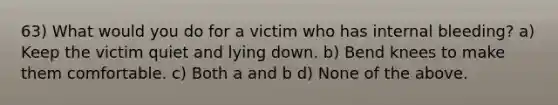 63) What would you do for a victim who has internal bleeding? a) Keep the victim quiet and lying down. b) Bend knees to make them comfortable. c) Both a and b d) None of the above.