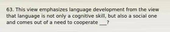 63. This view emphasizes language development from the view that language is not only a cognitive skill, but also a social one and comes out of a need to cooperate ___?