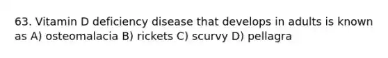 63. Vitamin D deficiency disease that develops in adults is known as A) osteomalacia B) rickets C) scurvy D) pellagra