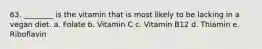 63. ________ is the vitamin that is most likely to be lacking in a vegan diet. a. Folate b. Vitamin C c. Vitamin B12 d. Thiamin e. Riboflavin