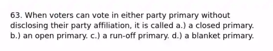 63. When voters can vote in either party primary without disclosing their party affiliation, it is called a.) a closed primary. b.) an open primary. c.) a run-off primary. d.) a blanket primary.