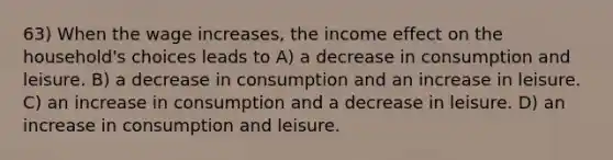 63) When the wage increases, the income effect on the household's choices leads to A) a decrease in consumption and leisure. B) a decrease in consumption and an increase in leisure. C) an increase in consumption and a decrease in leisure. D) an increase in consumption and leisure.