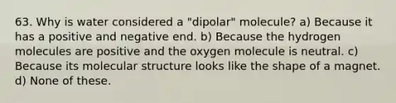 63. Why is water considered a "dipolar" molecule? a) Because it has a positive and negative end. b) Because the hydrogen molecules are positive and the oxygen molecule is neutral. c) Because its molecular structure looks like the shape of a magnet. d) None of these.