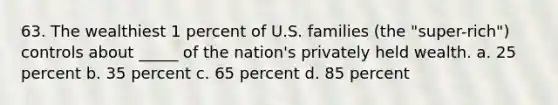 63. The wealthiest 1 percent of U.S. families (the "super-rich") controls about _____ of the nation's privately held wealth. a. 25 percent b. 35 percent c. 65 percent d. 85 percent