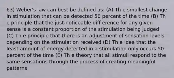 63) Weber's law can best be defined as: (A) Th e smallest change in stimulation that can be detected 50 percent of the time (B) Th e principle that the just-noticeable diff erence for any given sense is a constant proportion of the stimulation being judged (C) Th e principle that there is an adjustment of sensation levels depending on the stimulation received (D) Th e idea that the least amount of energy detected in a stimulation only occurs 50 percent of the time (E) Th e theory that all stimuli respond to the same sensations through the process of creating meaningful patterns