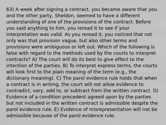 63) A week after signing a contract, you became aware that you and the other party, Sheldon, seemed to have a different understanding of one of the provisions of the contract. Before you said anything to him, you reread it to see if your interpretation was valid. As you reread it, you noticed that not only was that provision vague, but also other terms and provisions were ambiguous or left out. Which of the following is false with regard to the methods used by the courts to interpret contracts? A) The court will do its best to give effect to the intention of the parties. B) To interpret express terms, the courts will look first to the plain meaning of the term (e.g., the dictionary meaning). C) The parol evidence rule holds that when a contract is in writing, the court will not allow evidence to contradict, vary, add to, or subtract from the written contract. D) Evidence of a condition precedent agreed upon by the parties but not included in the written contract is admissible despite the parol evidence rule. E) Evidence of misrepresentation will not be admissible because of the parol evidence rule.