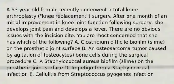 A 63 year old female recently underwent a total knee arthroplasty ("knee replacement") surgery. After one month of an initial improvement in knee joint function following surgery, she develops joint pain and develops a fever. There are no obvious issues with the incision cite. You are most concerned that she has which of the following? A. Clostridium difficile biofilm (slime) on the prosthetic joint surface B. An osteosarcoma tumor caused by agitation of (osteocytes) bone cells during the surgical procedure C. A Staphylococcal aureus biofilm (slime) on the prosthetic joint surface D. Impetigo from a Staphylococcal infection E. Cellulitis from Streptococcus pyogenes infection