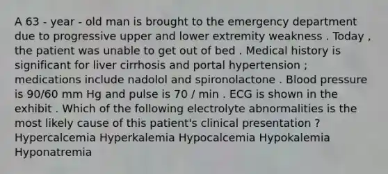 A 63 - year - old man is brought to the emergency department due to progressive upper and lower extremity weakness . Today , the patient was unable to get out of bed . Medical history is significant for liver cirrhosis and portal hypertension ; medications include nadolol and spironolactone . Blood pressure is 90/60 mm Hg and pulse is 70 / min . ECG is shown in the exhibit . Which of the following electrolyte abnormalities is the most likely cause of this patient's clinical presentation ? Hypercalcemia Hyperkalemia Hypocalcemia Hypokalemia Hyponatremia