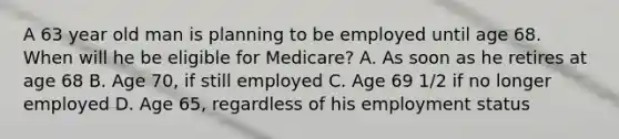 A 63 year old man is planning to be employed until age 68. When will he be eligible for Medicare? A. As soon as he retires at age 68 B. Age 70, if still employed C. Age 69 1/2 if no longer employed D. Age 65, regardless of his employment status