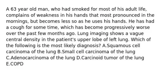 A 63 year old man, who had smoked for most of his adult life, complains of weakness in his hands that most pronounced in the mornings, but becomes less so as he uses his hands. He has had a cough for some time, which has become progressively worse over the past few months ago. Lung imaging shows a vague central density in the patient's upper lobe of left lung. Which of the following is the most likely diagnosis? A.Squamous cell carcinoma of the lung B.Small cell carcinoma of the lung C.Adenocarcinoma of the lung D.Carcinoid tumor of the lung E.COPD