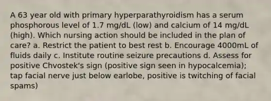 A 63 year old with primary hyperparathyroidism has a serum phosphorous level of 1.7 mg/dL (low) and calcium of 14 mg/dL (high). Which nursing action should be included in the plan of care? a. Restrict the patient to best rest b. Encourage 4000mL of fluids daily c. Institute routine seizure precautions d. Assess for positive Chvostek's sign (positive sign seen in hypocalcemia); tap facial nerve just below earlobe, positive is twitching of facial spams)