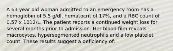 A 63 year old woman admitted to an emergency room has a hemoglobin of 5.5 g/dl, hematocrit of 17%, and a RBC count of 0.57 x 1012/L. The patient reports a continued weight loss for several months prior to admission. Her blood film reveals macrocytes, hypersegmented neutrophils and a low platelet count. These results suggest a deficiency of: