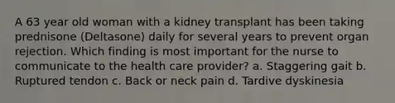 A 63 year old woman with a kidney transplant has been taking prednisone (Deltasone) daily for several years to prevent organ rejection. Which finding is most important for the nurse to communicate to the health care provider? a. Staggering gait b. Ruptured tendon c. Back or neck pain d. Tardive dyskinesia