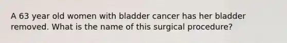 A 63 year old women with bladder cancer has her bladder removed. What is the name of this surgical procedure?