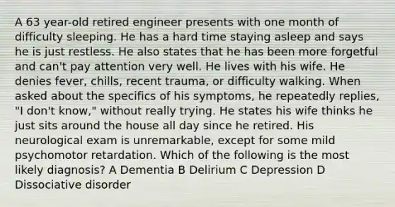 A 63 year-old retired engineer presents with one month of difficulty sleeping. He has a hard time staying asleep and says he is just restless. He also states that he has been more forgetful and can't pay attention very well. He lives with his wife. He denies fever, chills, recent trauma, or difficulty walking. When asked about the specifics of his symptoms, he repeatedly replies, "I don't know," without really trying. He states his wife thinks he just sits around the house all day since he retired. His neurological exam is unremarkable, except for some mild psychomotor retardation. Which of the following is the most likely diagnosis? A Dementia B Delirium C Depression D Dissociative disorder