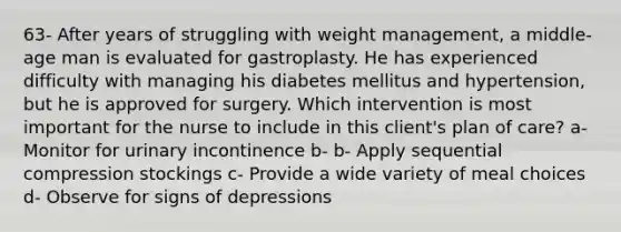 63- After years of struggling with weight management, a middle-age man is evaluated for gastroplasty. He has experienced difficulty with managing his diabetes mellitus and hypertension, but he is approved for surgery. Which intervention is most important for the nurse to include in this client's plan of care? a- Monitor for urinary incontinence b- b- Apply sequential compression stockings c- Provide a wide variety of meal choices d- Observe for signs of depressions