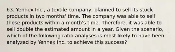 63. Yennex Inc., a textile company, planned to sell its stock products in two months' time. The company was able to sell those products within a month's time. Therefore, it was able to sell double the estimated amount in a year. Given the scenario, which of the following ratio analyses is most likely to have been analyzed by Yennex Inc. to achieve this success?