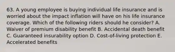 63. A young employee is buying individual life insurance and is worried about the impact inflation will have on his life insurance coverage. Which of the following riders should he consider? A. Waiver of premium disability benefit B. Accidental death benefit C. Guaranteed insurability option D. Cost-of-living protection E. Accelerated benefits