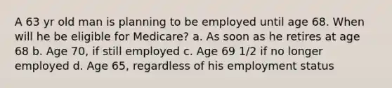 A 63 yr old man is planning to be employed until age 68. When will he be eligible for Medicare? a. As soon as he retires at age 68 b. Age 70, if still employed c. Age 69 1/2 if no longer employed d. Age 65, regardless of his employment status