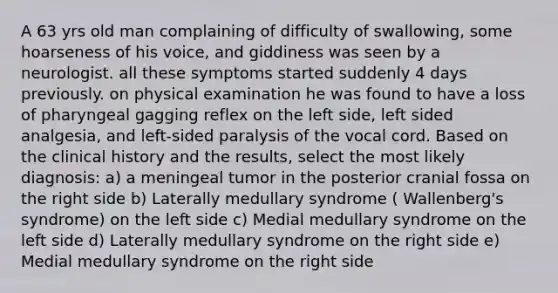 A 63 yrs old man complaining of difficulty of swallowing, some hoarseness of his voice, and giddiness was seen by a neurologist. all these symptoms started suddenly 4 days previously. on physical examination he was found to have a loss of pharyngeal gagging reflex on the left side, left sided analgesia, and left-sided paralysis of the vocal cord. Based on the clinical history and the results, select the most likely diagnosis: a) a meningeal tumor in the posterior cranial fossa on the right side b) Laterally medullary syndrome ( Wallenberg's syndrome) on the left side c) Medial medullary syndrome on the left side d) Laterally medullary syndrome on the right side e) Medial medullary syndrome on the right side