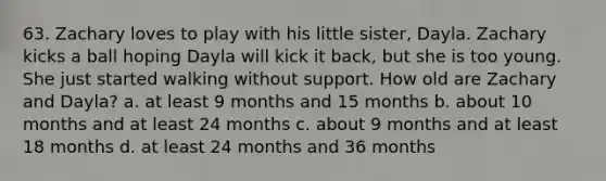 63. Zachary loves to play with his little sister, Dayla. Zachary kicks a ball hoping Dayla will kick it back, but she is too young. She just started walking without support. How old are Zachary and Dayla? a. at least 9 months and 15 months b. about 10 months and at least 24 months c. about 9 months and at least 18 months d. at least 24 months and 36 months