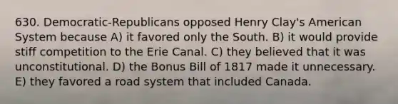 630. Democratic-Republicans opposed Henry Clay's American System because A) it favored only the South. B) it would provide stiff competition to the Erie Canal. C) they believed that it was unconstitutional. D) the Bonus Bill of 1817 made it unnecessary. E) they favored a road system that included Canada.