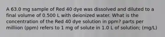 A 63.0 mg sample of Red 40 dye was dissolved and diluted to a final volume of 0.500 L with deionized water. What is the concentration of the Red 40 dye solution in ppm? parts per milliion (ppm) refers to 1 mg of solute in 1.0 L of solution; (mg/L)