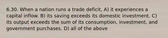 6.30. When a nation runs a trade deficit, A) it experiences a capital inflow. B) its saving exceeds its domestic investment. C) its output exceeds the sum of its consumption, investment, and government purchases. D) all of the above